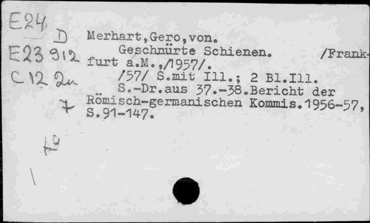 ﻿Е23 зіг
Мerhärt,Gero,von.
Geschnürte Schienen. /Frank-furt a.M. ,/1957/.
/57/ S.mit Ill.; 2 Bl.Ill.
w S.~Dr.aus 57.-58.Bericht der Römisch-germanischen Kommis.1956-57. s.91-147.